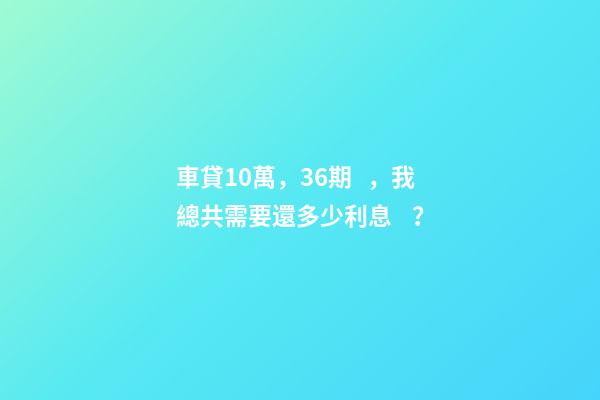 車貸10萬，36期，我總共需要還多少利息？